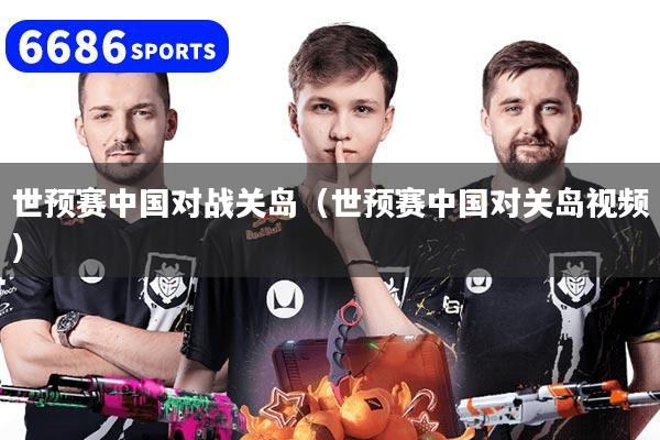 世预赛中国对战关岛(世预赛中国对关岛视频)