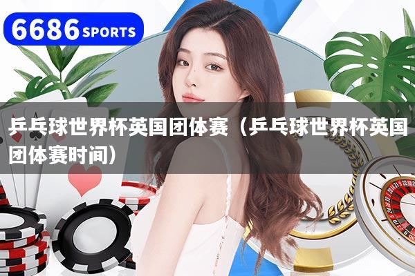 乒乓球世界杯英国团体赛(乒乓球世界杯英国团体赛时间)