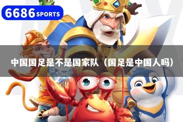 中国国足是不是国家队（国足是中国人吗）